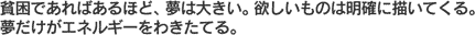 貧困であればあるほど、夢は大きい。欲しいものは明確に描いてくる。夢だけがエネルギーをわきたてる。